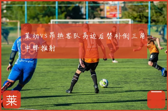 莱切vs昂热客队易边后替补倒三角中锋推射